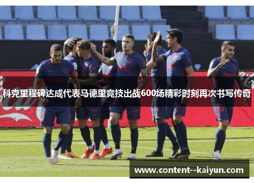 科克里程碑达成代表马德里竞技出战600场精彩时刻再次书写传奇