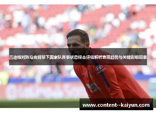 吕迪格对阵马竞背景下国家队赛事状态综合评估解析表现趋势与关键影响因素