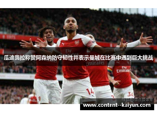 瓜迪奥拉称赞阿森纳防守韧性并表示曼城在比赛中遇到巨大挑战 瓜迪奥拉称赞阿森纳防守韧性并表示曼城在比赛中遇到巨大挑战
